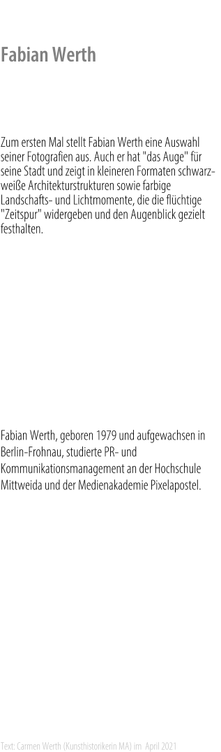 Fabian Werth    Zum ersten Mal stellt Fabian Werth eine Auswahl seiner Fotografien aus. Auch er hat "das Auge" für seine Stadt und zeigt in kleineren Formaten schwarz-weiße Architekturstrukturen sowie farbige Landschafts- und Lichtmomente, die die flüchtige "Zeitspur" widergeben und den Augenblick gezielt festhalten.    Zur Ausstellung: 	Stadt Zeit Spuren    Fabian Werth, geboren 1979 und aufgewachsen in Berlin-Frohnau, studierte PR- und Kommunikationsmanagement an der Hochschule Mittweida und der Medienakademie Pixelapostel.            Text: Carmen Werth (Kunsthistorikerin MA) im  April 2021